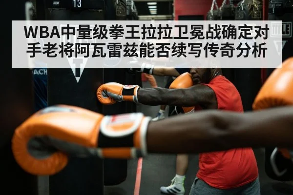 WBA中量级拳王拉拉卫冕战确定对手老将阿瓦雷兹能否续写传奇分析